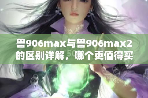 獸906max與獸906max2的區(qū)別詳解，哪個(gè)更值得買