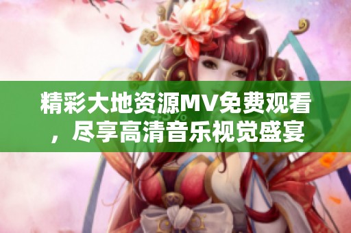 精彩大地資源MV免費(fèi)觀看，盡享高清音樂視覺盛宴