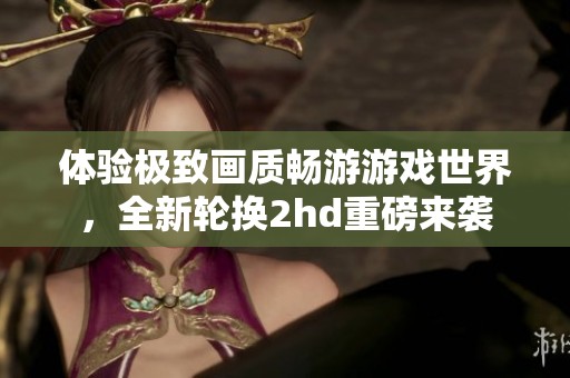 體驗(yàn)極致畫(huà)質(zhì)暢游游戲世界，全新輪換2hd重磅來(lái)襲