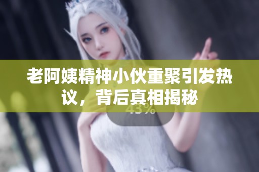 老阿姨精神小伙重聚引發(fā)熱議，背后真相揭秘