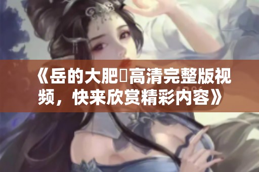 《岳的大肥坹高清完整版視頻，快來欣賞精彩內(nèi)容》