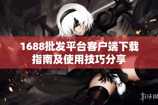 1688批發(fā)平臺(tái)客戶端下載指南及使用技巧分享