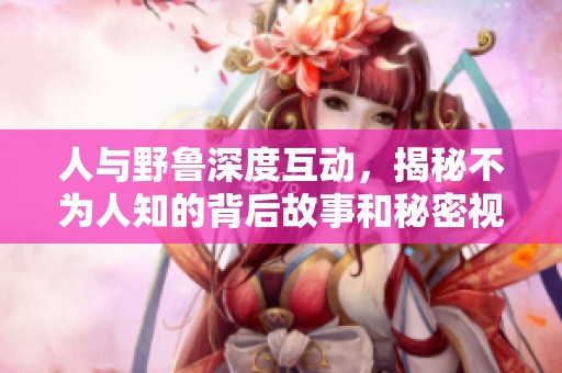 人與野魯深度互動(dòng)，揭秘不為人知的背后故事和秘密視頻