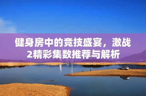健身房中的競技盛宴，激戰(zhàn)2精彩集數(shù)推薦與解析