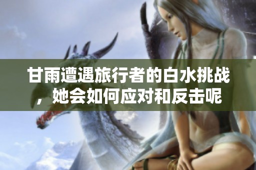 甘雨遭遇旅行者的白水挑戰(zhàn)，她會如何應(yīng)對和反擊呢
