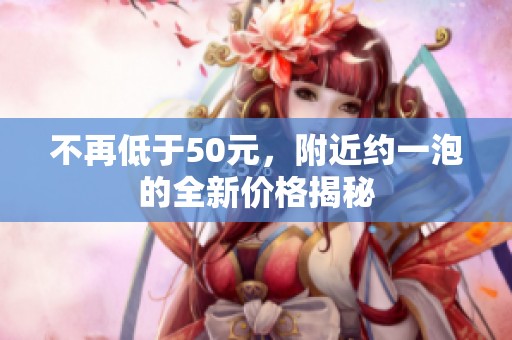 不再低于50元，附近約一泡的全新價(jià)格揭秘