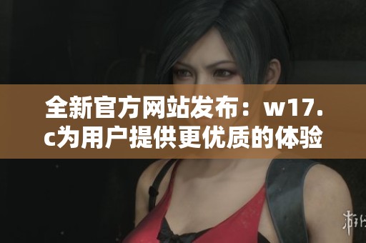 全新官方網(wǎng)站發(fā)布：w17.c為用戶提供更優(yōu)質(zhì)的體驗(yàn)與服務(wù)