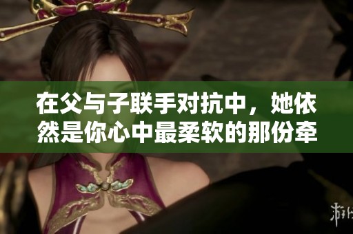在父與子聯(lián)手對抗中，她依然是你心中最柔軟的那份牽掛