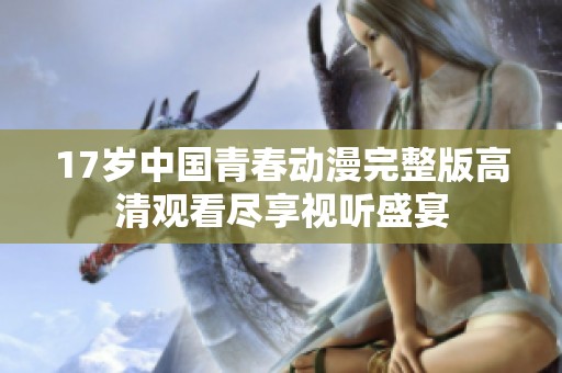 17歲中國(guó)青春動(dòng)漫完整版高清觀看盡享視聽(tīng)盛宴