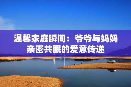 溫馨家庭瞬間：爺爺與媽媽親密共眠的愛意傳遞