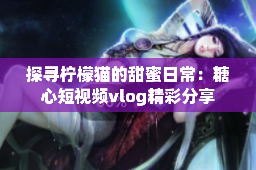 探尋檸檬貓的甜蜜日常：糖心短視頻vlog精彩分享