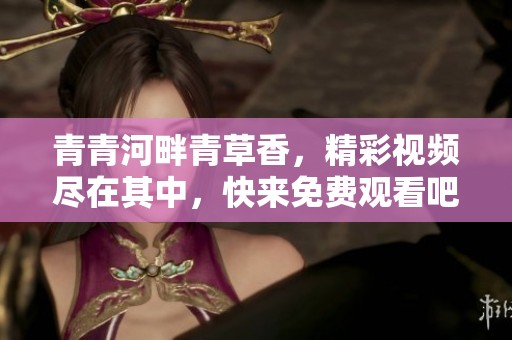 青青河畔青草香，精彩視頻盡在其中，快來(lái)免費(fèi)觀看吧