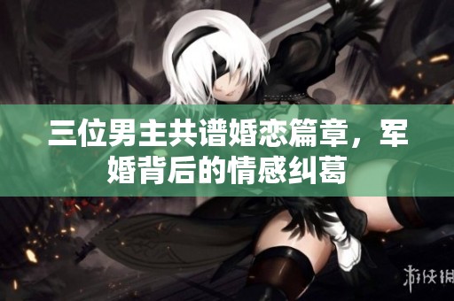 三位男主共譜婚戀篇章，軍婚背后的情感糾葛