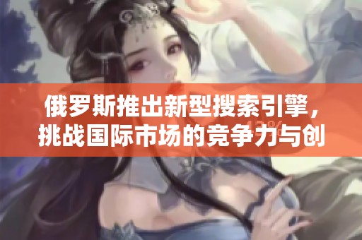 俄羅斯推出新型搜索引擎，挑戰(zhàn)國際市場的競爭力與創(chuàng)新性