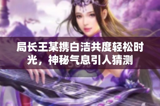 局長王某攜白潔共度輕松時光，神秘氣息引人猜測