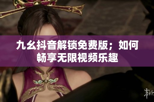 九幺抖音解鎖免費版；如何暢享無限視頻樂趣