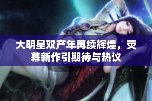 大明星雙產(chǎn)年再續(xù)輝煌，熒幕新作引期待與熱議