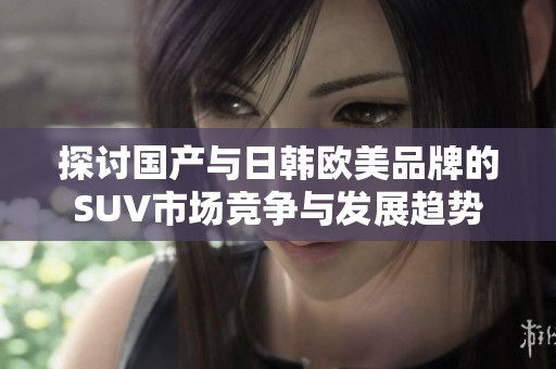 探討國產(chǎn)與日韓歐美品牌的SUV市場競爭與發(fā)展趨勢