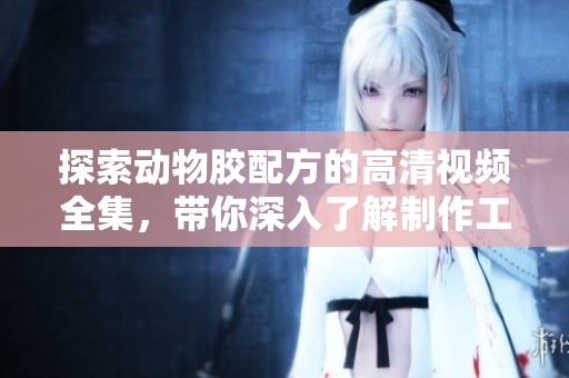 探索動(dòng)物膠配方的高清視頻全集，帶你深入了解制作工藝