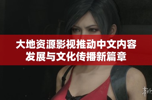 大地資源影視推動(dòng)中文內(nèi)容發(fā)展與文化傳播新篇章