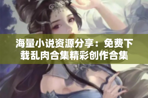 海量小說資源分享：免費(fèi)下載亂肉合集精彩創(chuàng)作合集