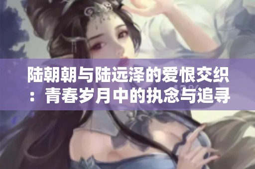 陸朝朝與陸遠(yuǎn)澤的愛(ài)恨交織：青春歲月中的執(zhí)念與追尋