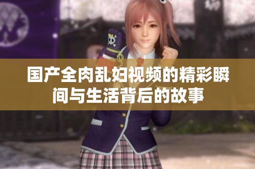 國產(chǎn)全肉亂婦視頻的精彩瞬間與生活背后的故事