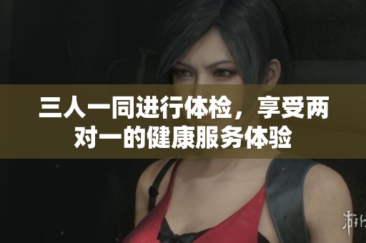 三人一同進(jìn)行體檢，享受兩對(duì)一的健康服務(wù)體驗(yàn)