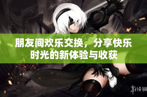朋友間歡樂交換，分享快樂時光的新體驗(yàn)與收獲