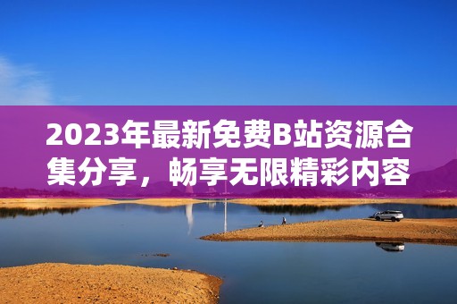 2023年最新免費B站資源合集分享，暢享無限精彩內(nèi)容