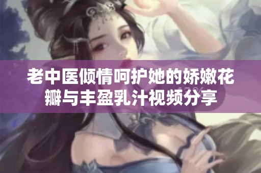 老中醫(yī)傾情呵護(hù)她的嬌嫩花瓣與豐盈乳汁視頻分享