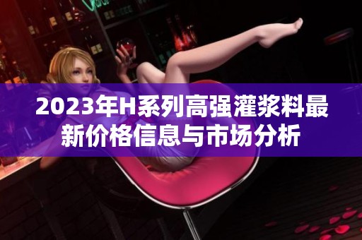 2023年H系列高強灌漿料最新價格信息與市場分析