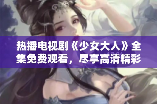 熱播電視劇《少女大人》全集免費觀看，盡享高清精彩劇情