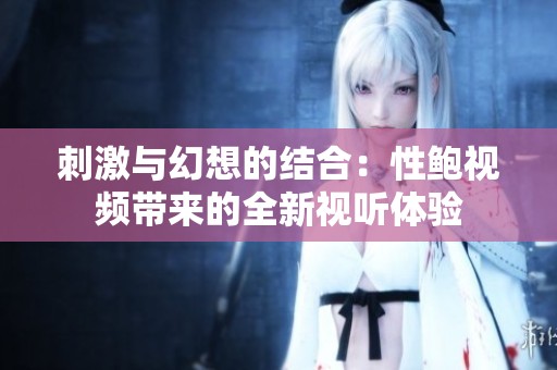 刺激與幻想的結(jié)合：性鮑視頻帶來的全新視聽體驗(yàn)