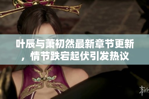 葉辰與蕭初然最新章節(jié)更新，情節(jié)跌宕起伏引發(fā)熱議