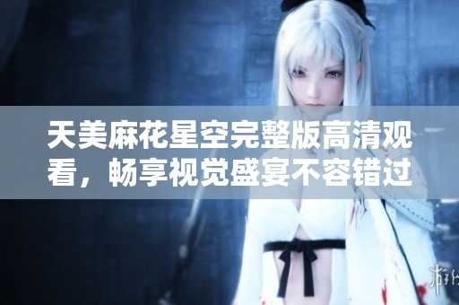 天美麻花星空完整版高清觀看，暢享視覺盛宴不容錯(cuò)過