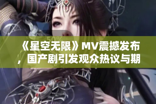《星空無限》MV震撼發(fā)布，國產(chǎn)劇引發(fā)觀眾熱議與期待