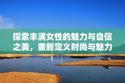 探索豐滿女性的魅力與自信之美，重新定義時(shí)尚與魅力