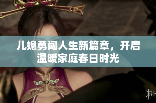 兒媳勇闖人生新篇章，開(kāi)啟溫暖家庭春日時(shí)光