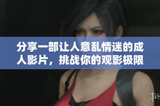 分享一部讓人意亂情迷的成人影片，挑戰(zhàn)你的觀影極限