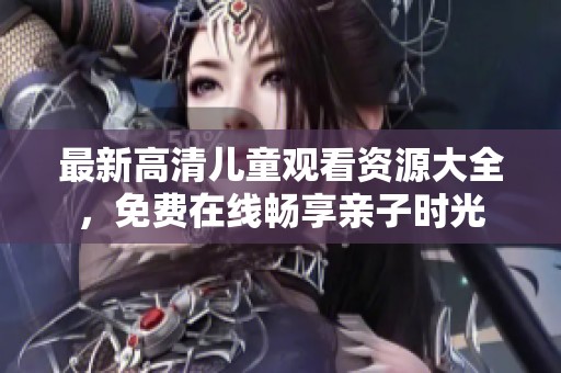 最新高清兒童觀看資源大全，免費在線暢享親子時光
