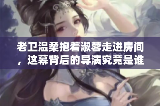 老衛(wèi)溫柔抱著淑蓉走進(jìn)房間，這幕背后的導(dǎo)演究竟是誰