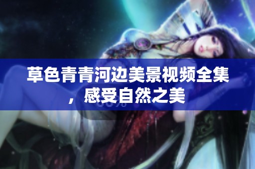草色青青河邊美景視頻全集，感受自然之美 