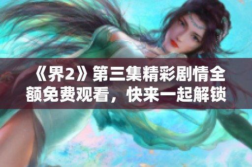 《界2》第三集精彩劇情全額免費(fèi)觀看，快來一起解鎖新篇章！