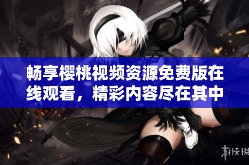 暢享櫻桃視頻資源免費(fèi)版在線觀看，精彩內(nèi)容盡在其中