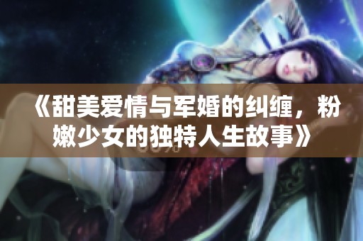 《甜美愛情與軍婚的糾纏，粉嫩少女的獨(dú)特人生故事》