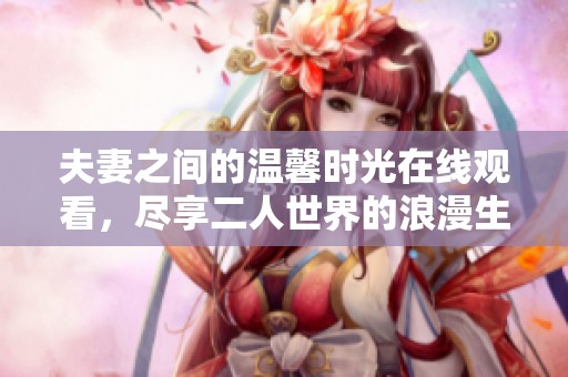 夫妻之間的溫馨時光在線觀看，盡享二人世界的浪漫生活