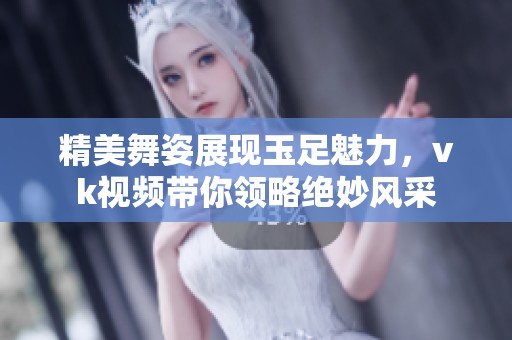 精美舞姿展現(xiàn)玉足魅力，vk視頻帶你領(lǐng)略絕妙風(fēng)采