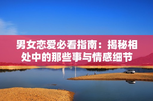 男女戀愛必看指南：揭秘相處中的那些事與情感細節(jié)