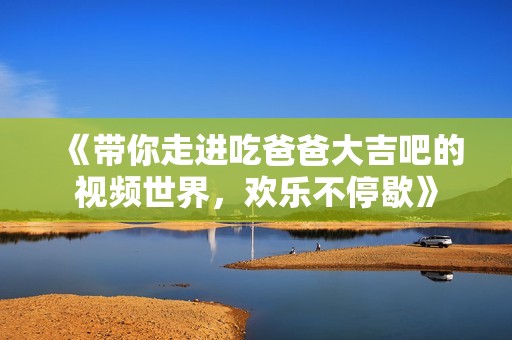 《帶你走進(jìn)吃爸爸大吉吧的視頻世界，歡樂(lè)不停歇》